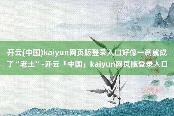 开云(中国)kaiyun网页版登录入口好像一刹就成了“老土”-开云「中国」kaiyun网页版登录入口