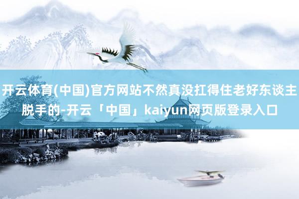 开云体育(中国)官方网站不然真没扛得住老好东谈主脱手的-开云「中国」kaiyun网页版登录入口