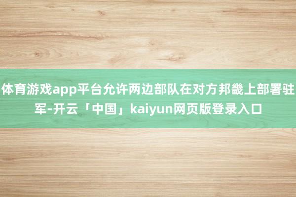 体育游戏app平台允许两边部队在对方邦畿上部署驻军-开云「中国」kaiyun网页版登录入口