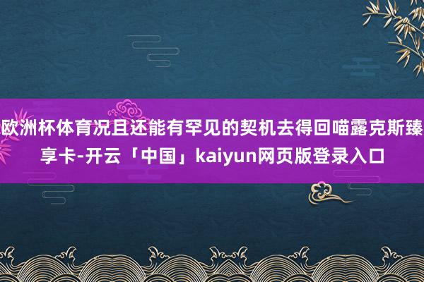 欧洲杯体育况且还能有罕见的契机去得回喵露克斯臻享卡-开云「中国」kaiyun网页版登录入口