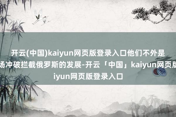 开云(中国)kaiyun网页版登录入口他们不外是思借着这场冲破拦截俄罗斯的发展-开云「中国」kaiyun网页版登录入口