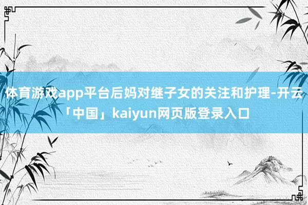 体育游戏app平台后妈对继子女的关注和护理-开云「中国」kaiyun网页版登录入口