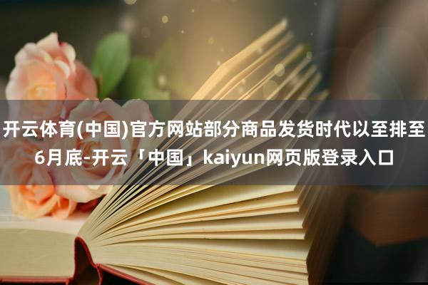 开云体育(中国)官方网站部分商品发货时代以至排至6月底-开云「中国」kaiyun网页版登录入口