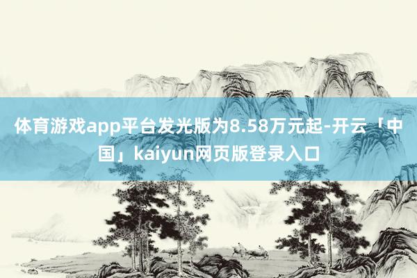 体育游戏app平台发光版为8.58万元起-开云「中国」kaiyun网页版登录入口
