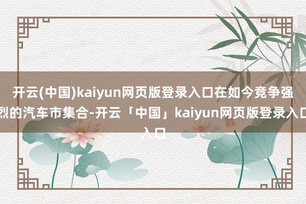 开云(中国)kaiyun网页版登录入口在如今竞争强烈的汽车市集合-开云「中国」kaiyun网页版登录入口