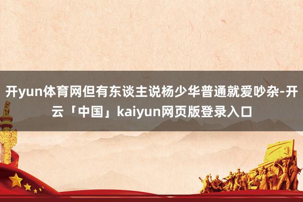 开yun体育网但有东谈主说杨少华普通就爱吵杂-开云「中国」kaiyun网页版登录入口