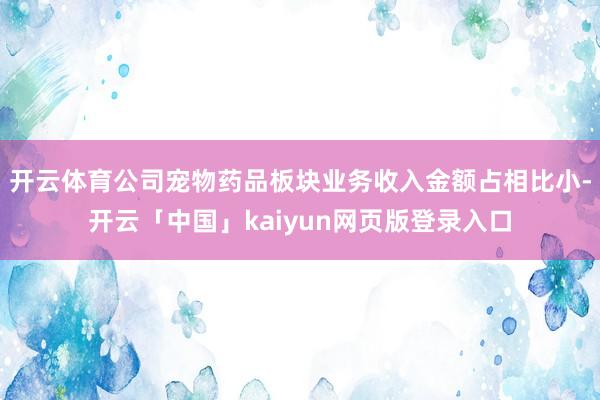 开云体育公司宠物药品板块业务收入金额占相比小-开云「中国」kaiyun网页版登录入口