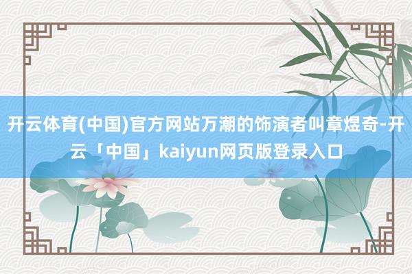 开云体育(中国)官方网站万潮的饰演者叫章煜奇-开云「中国」kaiyun网页版登录入口