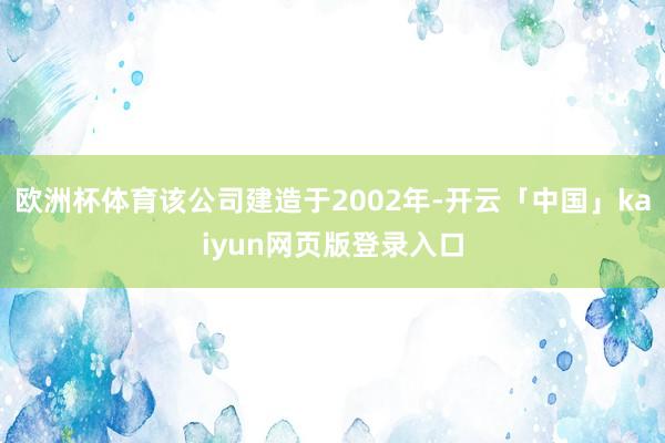 欧洲杯体育该公司建造于2002年-开云「中国」kaiyun网页版登录入口