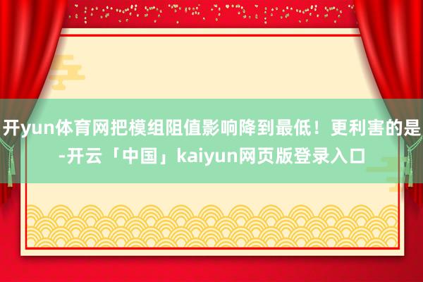 开yun体育网把模组阻值影响降到最低！更利害的是-开云「中国」kaiyun网页版登录入口