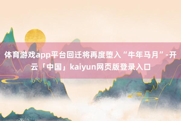体育游戏app平台回迁将再度堕入“牛年马月”-开云「中国」kaiyun网页版登录入口