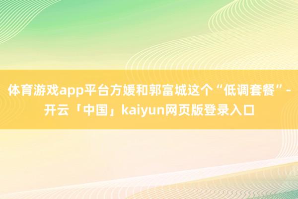 体育游戏app平台方媛和郭富城这个“低调套餐”-开云「中国」kaiyun网页版登录入口