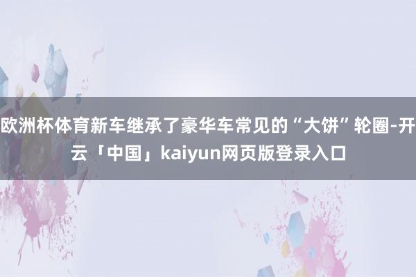 欧洲杯体育新车继承了豪华车常见的“大饼”轮圈-开云「中国」kaiyun网页版登录入口