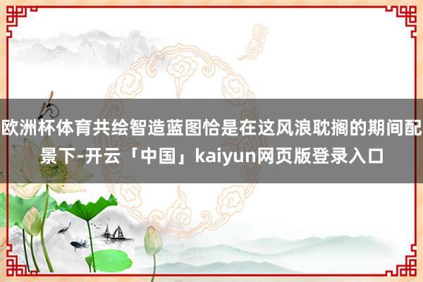 欧洲杯体育共绘智造蓝图恰是在这风浪耽搁的期间配景下-开云「中国」kaiyun网页版登录入口
