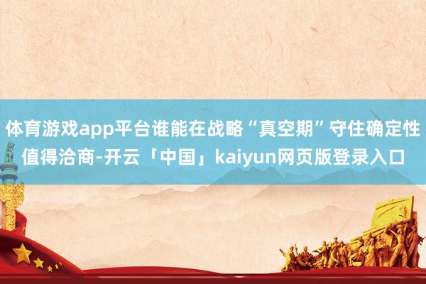 体育游戏app平台谁能在战略“真空期”守住确定性值得洽商-开云「中国」kaiyun网页版登录入口