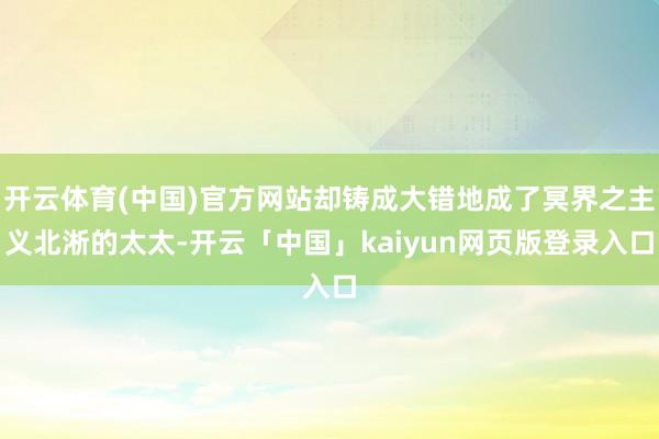 开云体育(中国)官方网站却铸成大错地成了冥界之主义北淅的太太-开云「中国」kaiyun网页版登录入口