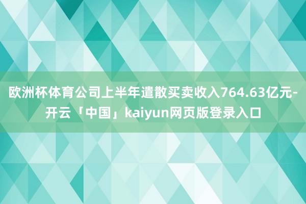 欧洲杯体育公司上半年遣散买卖收入764.63亿元-开云「中国」kaiyun网页版登录入口