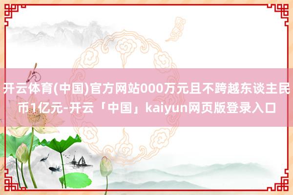 开云体育(中国)官方网站000万元且不跨越东谈主民币1亿元-开云「中国」kaiyun网页版登录入口
