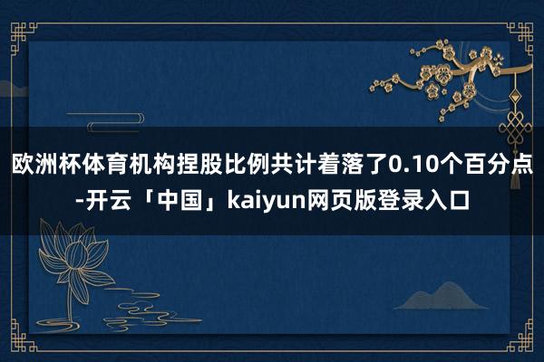 欧洲杯体育机构捏股比例共计着落了0.10个百分点-开云「中国」kaiyun网页版登录入口