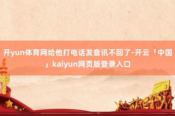 开yun体育网给他打电话发音讯不回了-开云「中国」kaiyun网页版登录入口