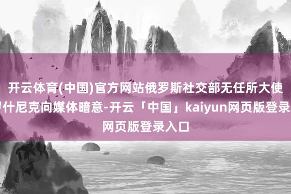 开云体育(中国)官方网站俄罗斯社交部无任所大使米罗什尼克向媒体暗意-开云「中国」kaiyun网页版登录入口