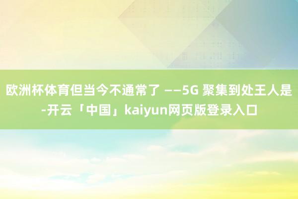 欧洲杯体育但当今不通常了 ——5G 聚集到处王人是-开云「中国」kaiyun网页版登录入口