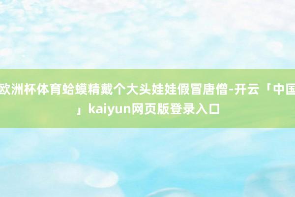 欧洲杯体育蛤蟆精戴个大头娃娃假冒唐僧-开云「中国」kaiyun网页版登录入口