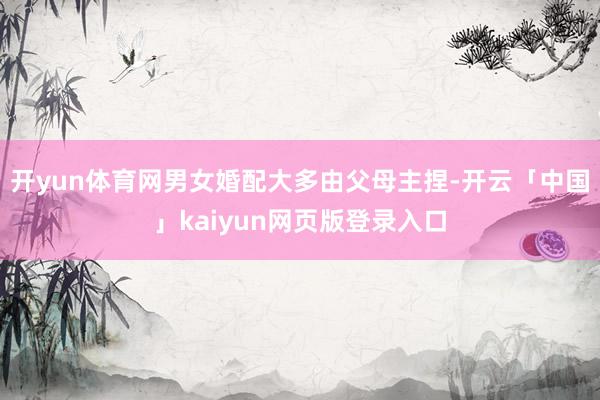 开yun体育网男女婚配大多由父母主捏-开云「中国」kaiyun网页版登录入口