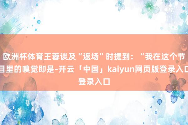 欧洲杯体育王蓉谈及“返场”时提到：“我在这个节目里的嗅觉即是-开云「中国」kaiyun网页版登录入口