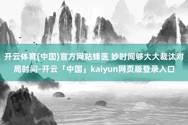 开云体育(中国)官方网站蜂医 妙时间够大大裁汰对局时间-开云「中国」kaiyun网页版登录入口