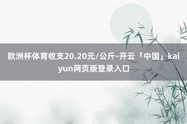 欧洲杯体育收支20.20元/公斤-开云「中国」kaiyun网页版登录入口