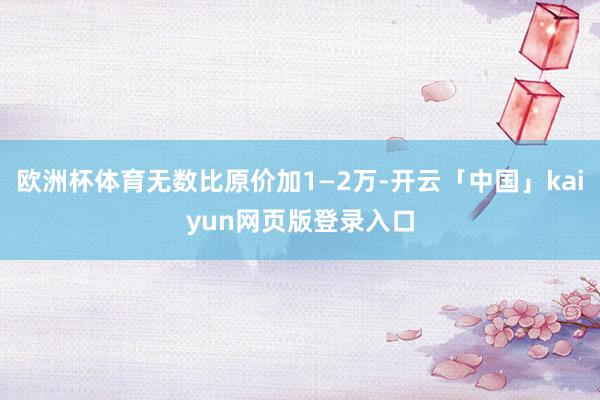 欧洲杯体育无数比原价加1—2万-开云「中国」kaiyun网页版登录入口