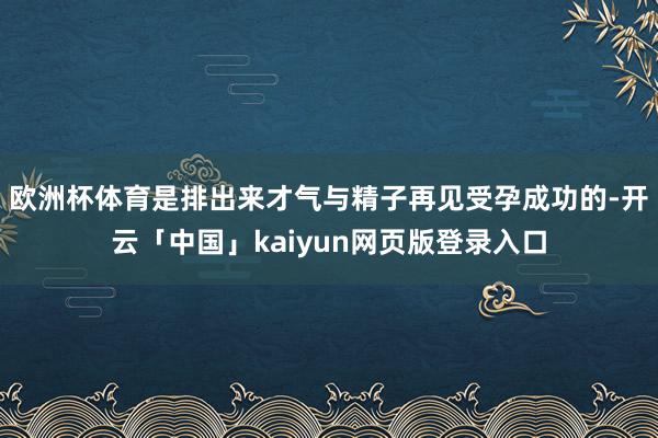 欧洲杯体育是排出来才气与精子再见受孕成功的-开云「中国」kaiyun网页版登录入口