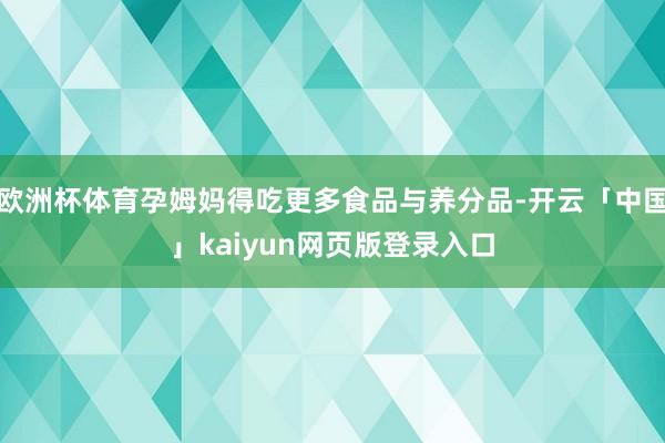 欧洲杯体育孕姆妈得吃更多食品与养分品-开云「中国」kaiyun网页版登录入口
