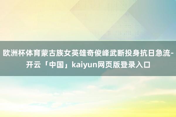 欧洲杯体育蒙古族女英雄奇俊峰武断投身抗日急流-开云「中国」kaiyun网页版登录入口