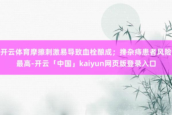 开云体育摩擦刺激易导致血栓酿成；搀杂痔患者风险最高-开云「中国」kaiyun网页版登录入口