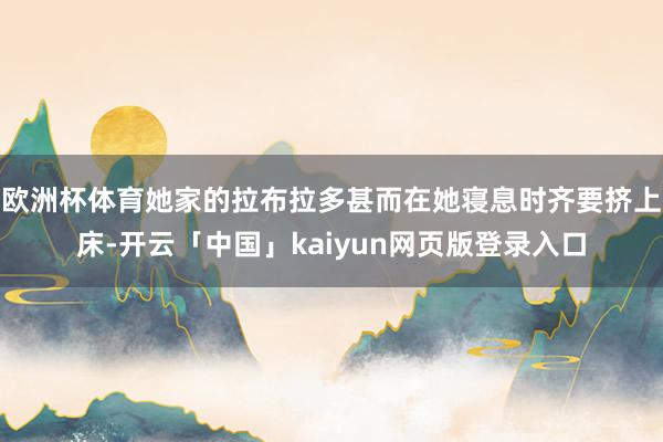 欧洲杯体育她家的拉布拉多甚而在她寝息时齐要挤上床-开云「中国」kaiyun网页版登录入口
