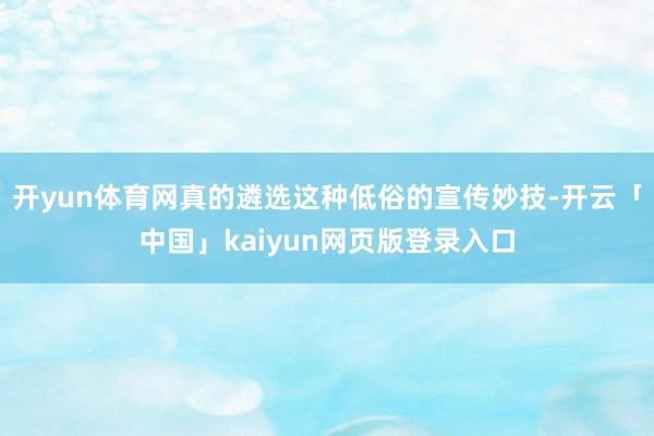 开yun体育网真的遴选这种低俗的宣传妙技-开云「中国」kaiyun网页版登录入口