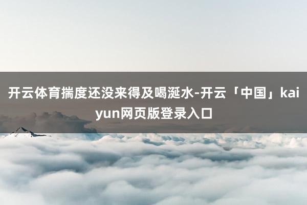 开云体育揣度还没来得及喝涎水-开云「中国」kaiyun网页版登录入口
