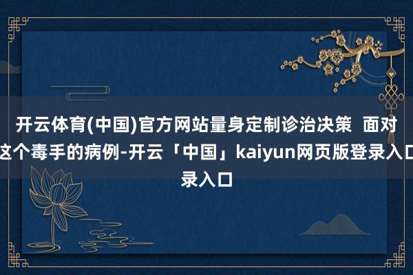 开云体育(中国)官方网站量身定制诊治决策  面对这个毒手的病例-开云「中国」kaiyun网页版登录入口