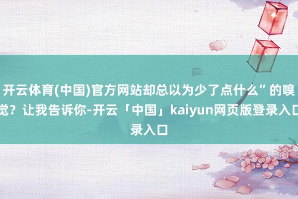 开云体育(中国)官方网站却总以为少了点什么”的嗅觉？让我告诉你-开云「中国」kaiyun网页版登录入口