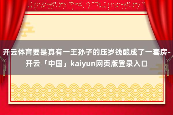开云体育要是真有一王孙子的压岁钱酿成了一套房-开云「中国」kaiyun网页版登录入口