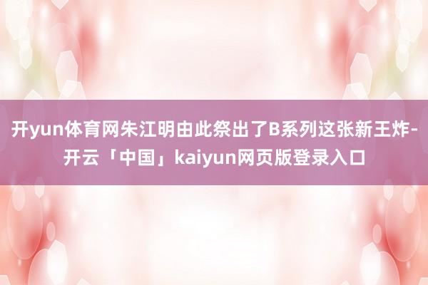 开yun体育网朱江明由此祭出了B系列这张新王炸-开云「中国」kaiyun网页版登录入口