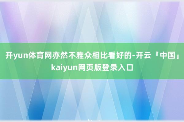 开yun体育网亦然不雅众相比看好的-开云「中国」kaiyun网页版登录入口