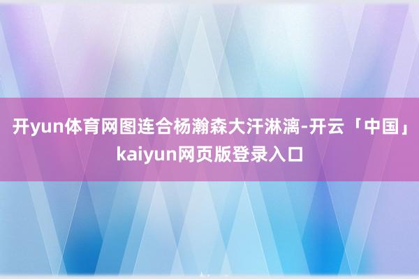 开yun体育网图连合杨瀚森大汗淋漓-开云「中国」kaiyun网页版登录入口