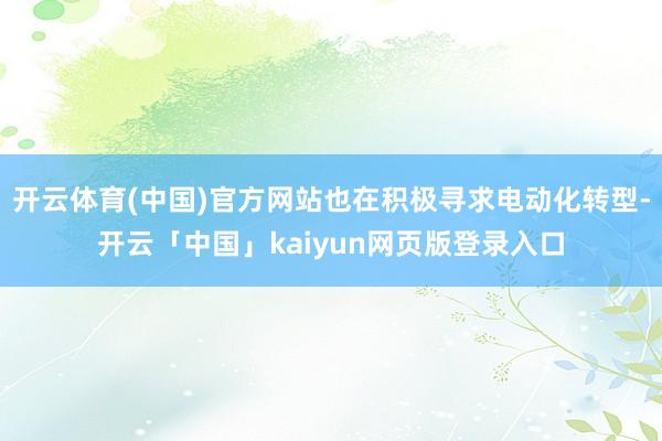 开云体育(中国)官方网站也在积极寻求电动化转型-开云「中国」kaiyun网页版登录入口