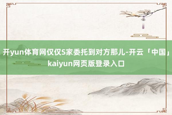 开yun体育网仅仅S家委托到对方那儿-开云「中国」kaiyun网页版登录入口