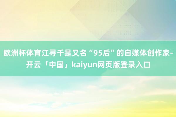 欧洲杯体育江寻千是又名“95后”的自媒体创作家-开云「中国」kaiyun网页版登录入口