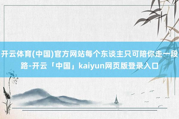 开云体育(中国)官方网站每个东谈主只可陪你走一段路-开云「中国」kaiyun网页版登录入口