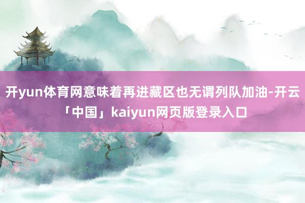开yun体育网意味着再进藏区也无谓列队加油-开云「中国」kaiyun网页版登录入口